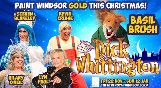 The panto flyer for Dick Whittington at Theatre Royal Windsor. The text reads: 
Paint Windsor gold this Christmas!
above the cast pictures are their names. Top row: Steven Blakeley, Kevin Cruise, Basil Brush. 
Bottom row: Hilary O'Neil and Lyn Paul. 

the show's logo is Dick Whittington with his cloth pack on a stick poking through the D