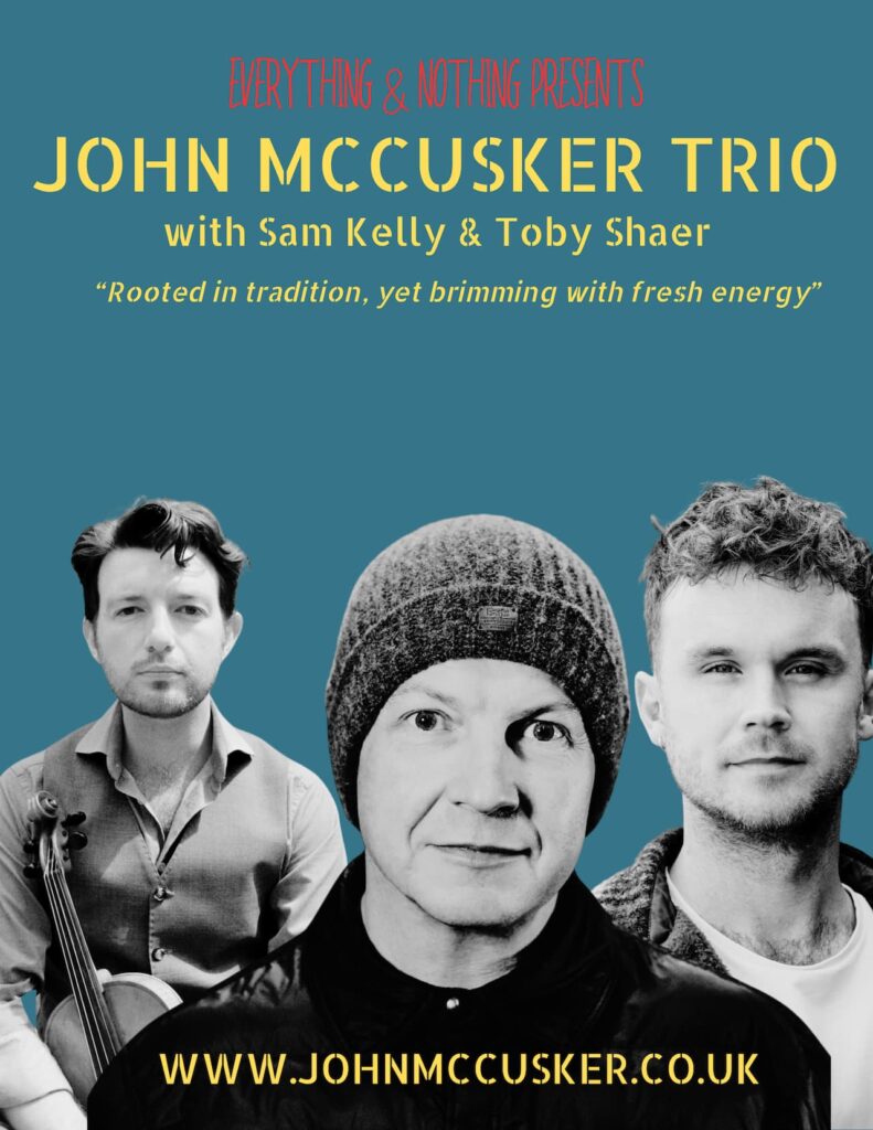 John McCusker Trio promotional poster Alternative text A promotional poster for the John McCusker Trio set against a solid blue background. At the top, red text reads Everything & Nothing Presents. Below this, the main heading John McCusker Trio is written in large yellow stencilled capital letters, followed by with Sam Kelly & Toby Shaer in smaller yellow script. A quote in italicised yellow text reads Rooted in tradition, yet brimming with fresh energy. The lower half of the poster features black and white portrait photographs of the three musicians. On the left, a man holds a fiddle. In the centre, a man wears a knitted beanie hat. On the right, a man with short textured hair looks forward. The website address www.johnmccusker.co.uk is printed in yellow across the bottom.
